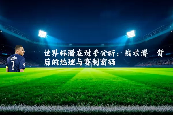 世界杯潜在对手分析：战术博弈背后的地理与赛制密码