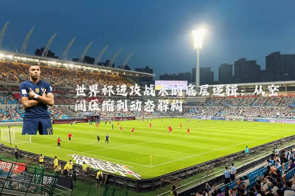 世界杯进攻战术的底层逻辑：从空间压缩到动态解构