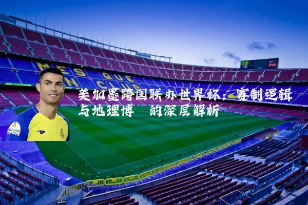 美加墨跨国联办世界杯：赛制逻辑与地理博弈的深层解析