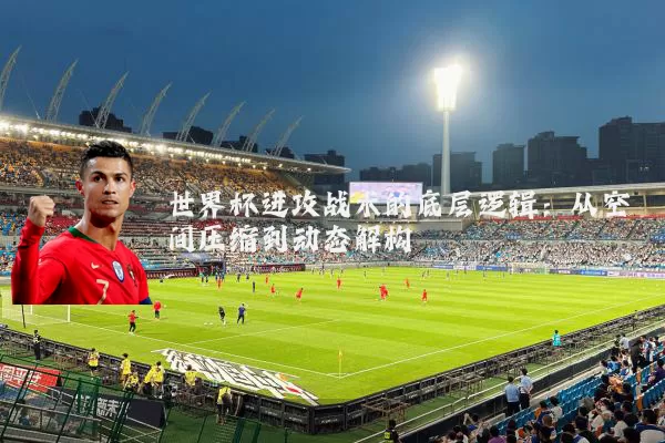 世界杯进攻战术的底层逻辑:从空间压缩到动态解构
